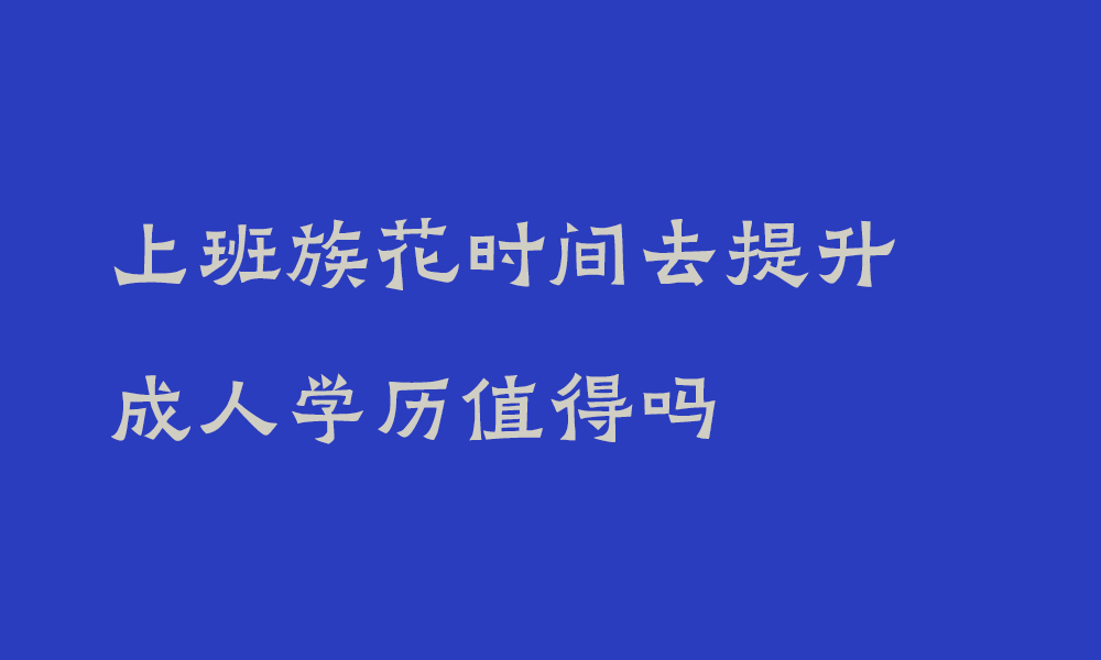 上班族花时间去提升成人学历值得吗_四川成人高等教育的含金量和报名须知