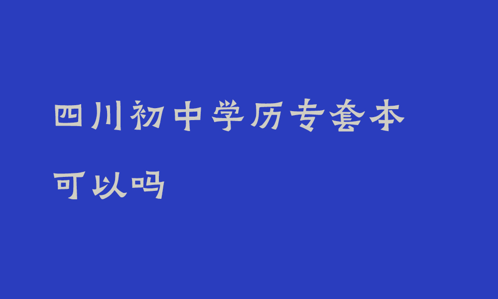 四川初中学历专套本可以吗_初中学历提升至本科的途径有哪些