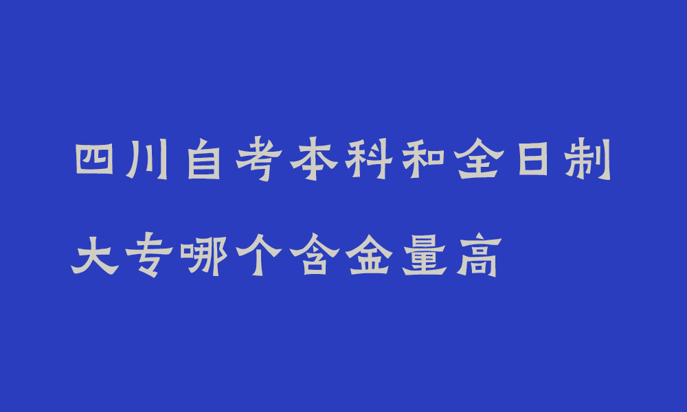 四川自考本科和全日制大专哪个含金量高_自考本科和全日制大专就业前景哪个好