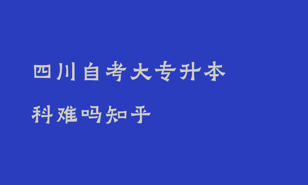 四川自考大专升本科难吗知乎_自考大专升本科考什么内容