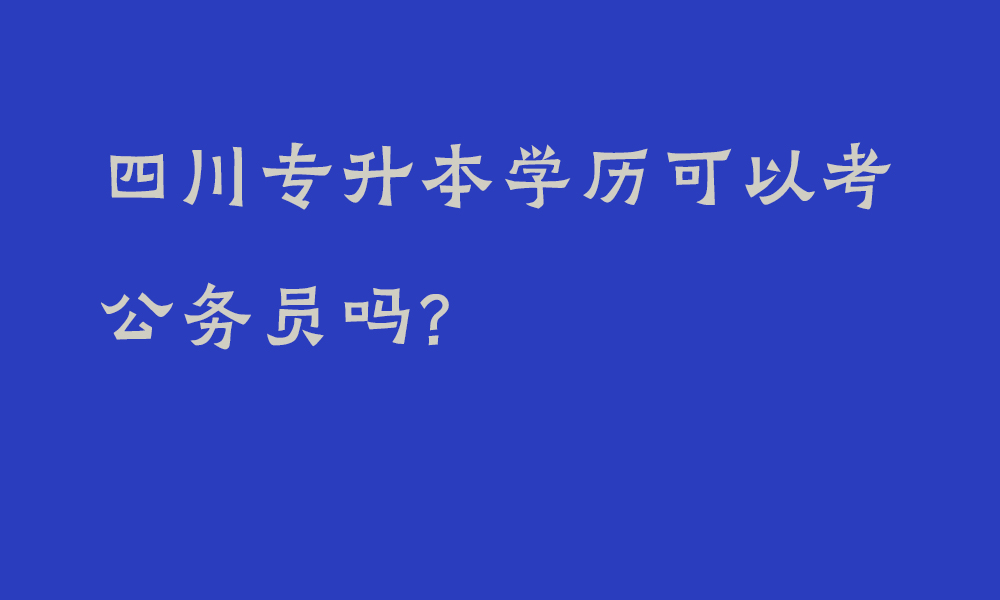 四川专升本学历可以考公务员吗?_专升本学历与本科相比在考公务员方面有哪些差别呢？