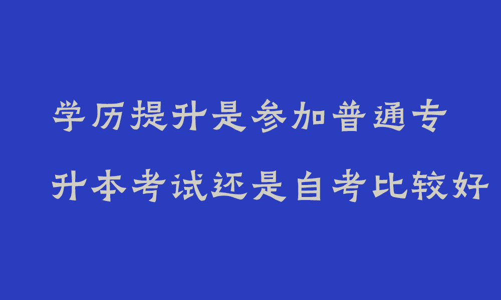 学历提升是参加普通专升本考试还是自考比较好_四川学历提升哪个含金量高