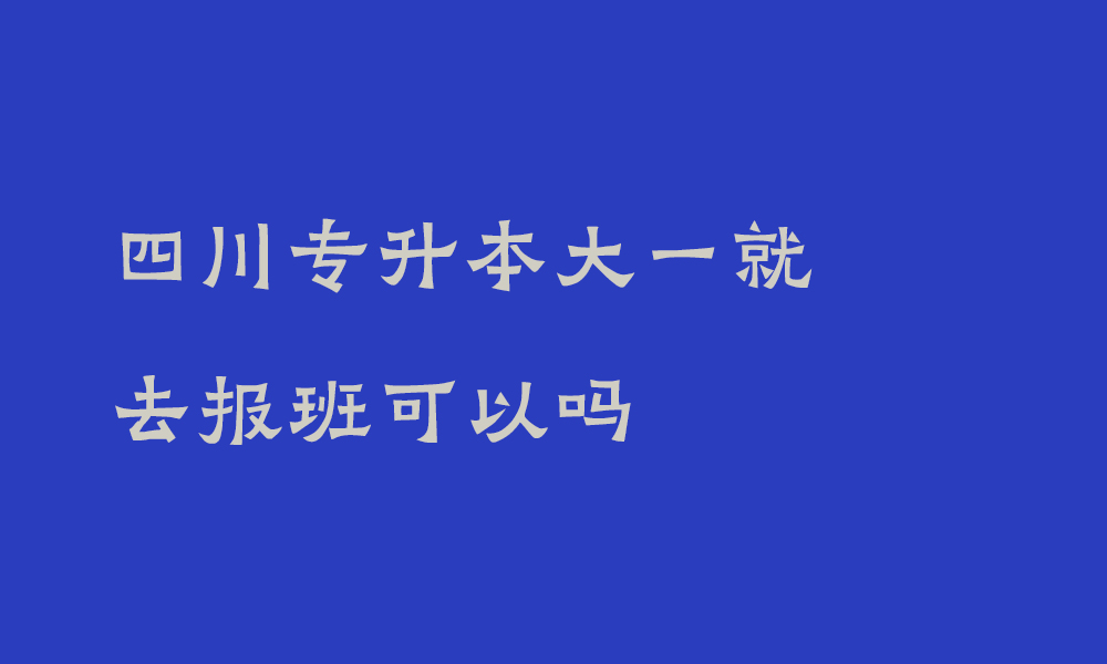 四川专升本大一就去报班可以吗_一定要知道专升本的8个真相