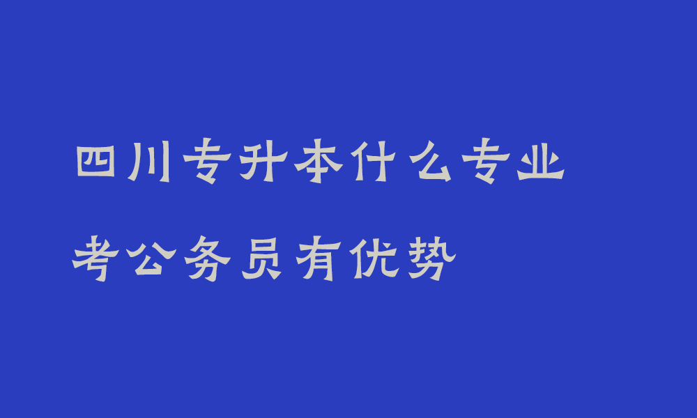 四川专升本什么专业考公务员有优势_专升本哪些专业就业前景好