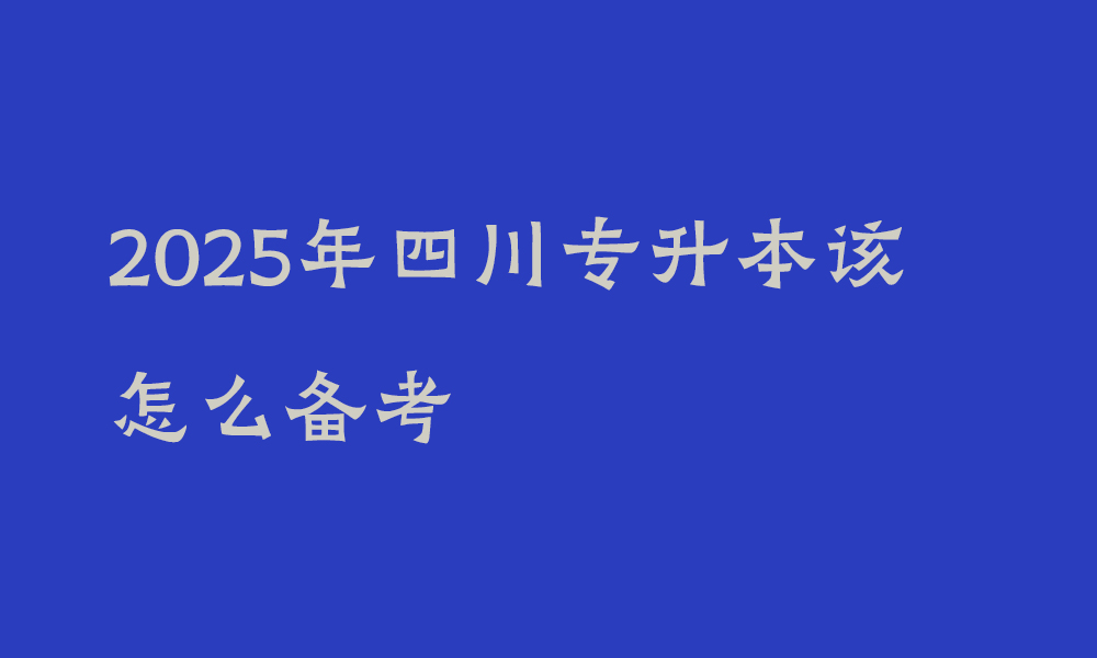 2025年四川专升本该怎么备考_给25届考生的几条建议