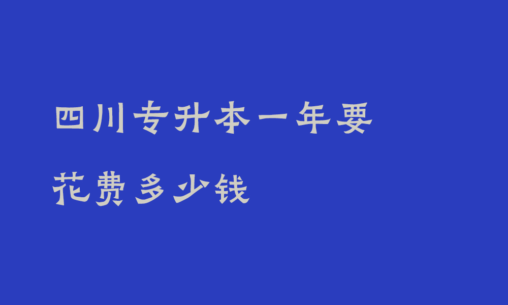 四川专升本一年要花费多少钱_专升本哪些费用必须支出哪些不必要支出