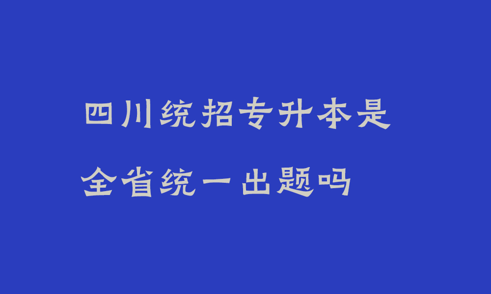 四川统招专升本是全省统一出题吗_2025年四川专升本考试政策