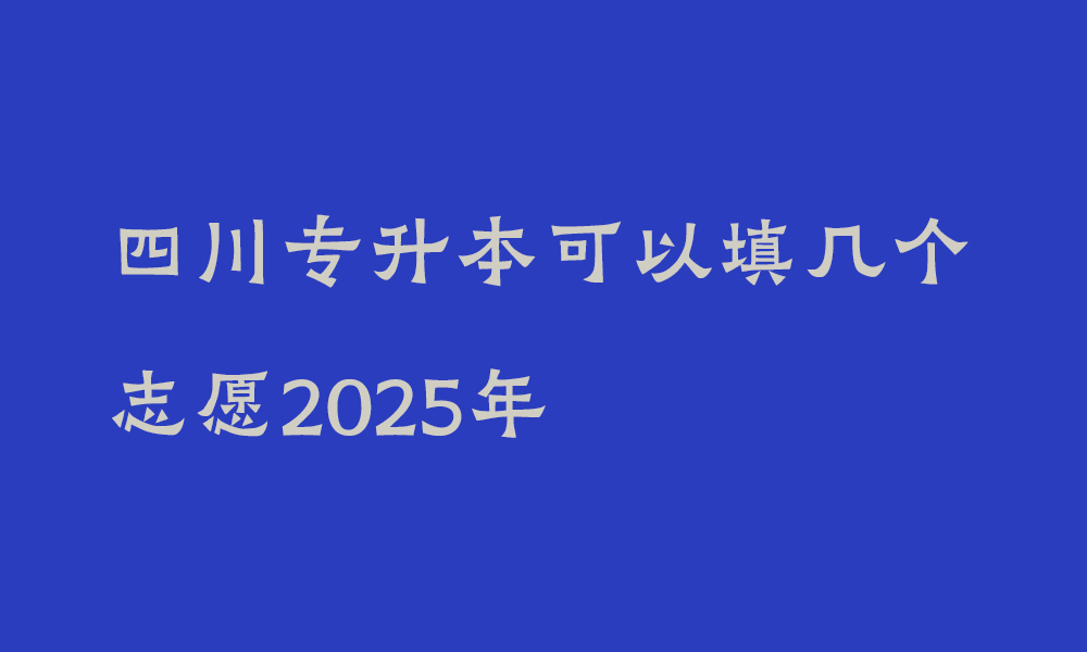 四川专升本可以填几个志愿2025年_四川专升本是先填志愿还是先考试呢