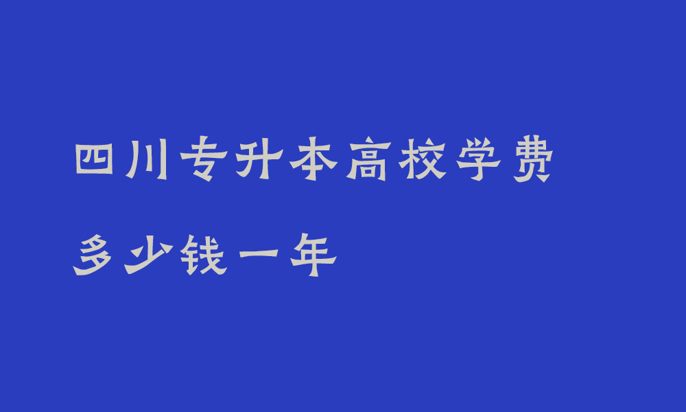 四川专升本高校学费多少钱一年_四川专升本费用高吗现在多少