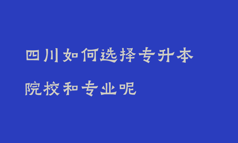 四川如何选择专升本院校和专业呢_统招专升本选择学校重要吗知乎