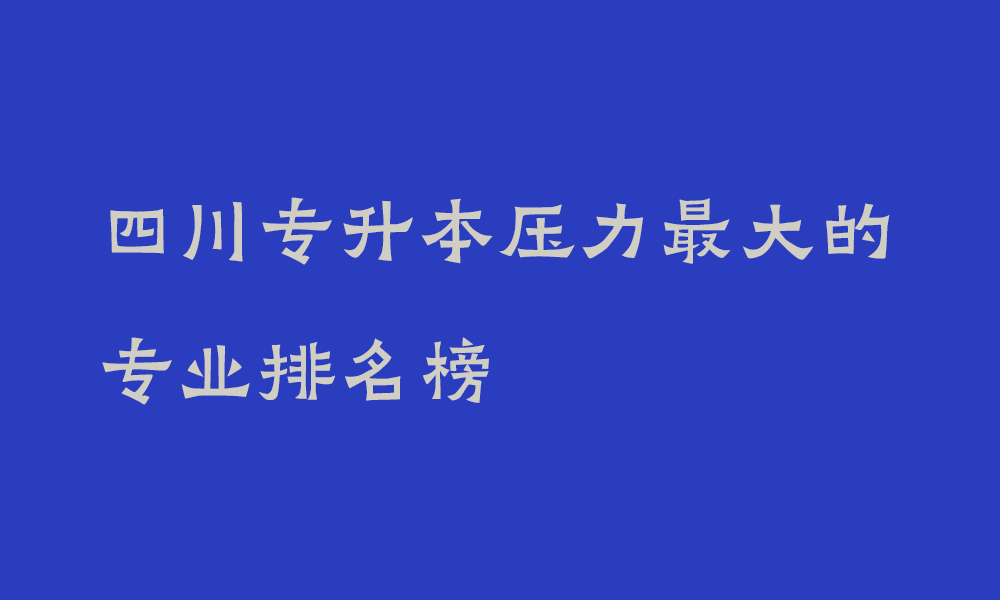 四川专升本压力最大的专业排名榜_哪些专业不建议专升本考试