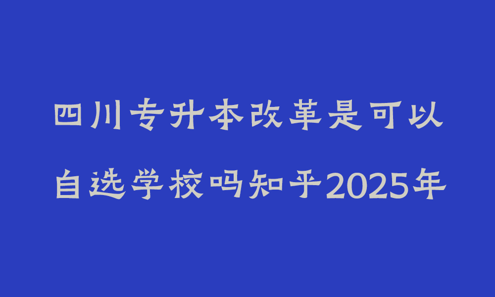 四川专升本改革是可以自选学校吗知乎2025年_专升本是自选学校吗