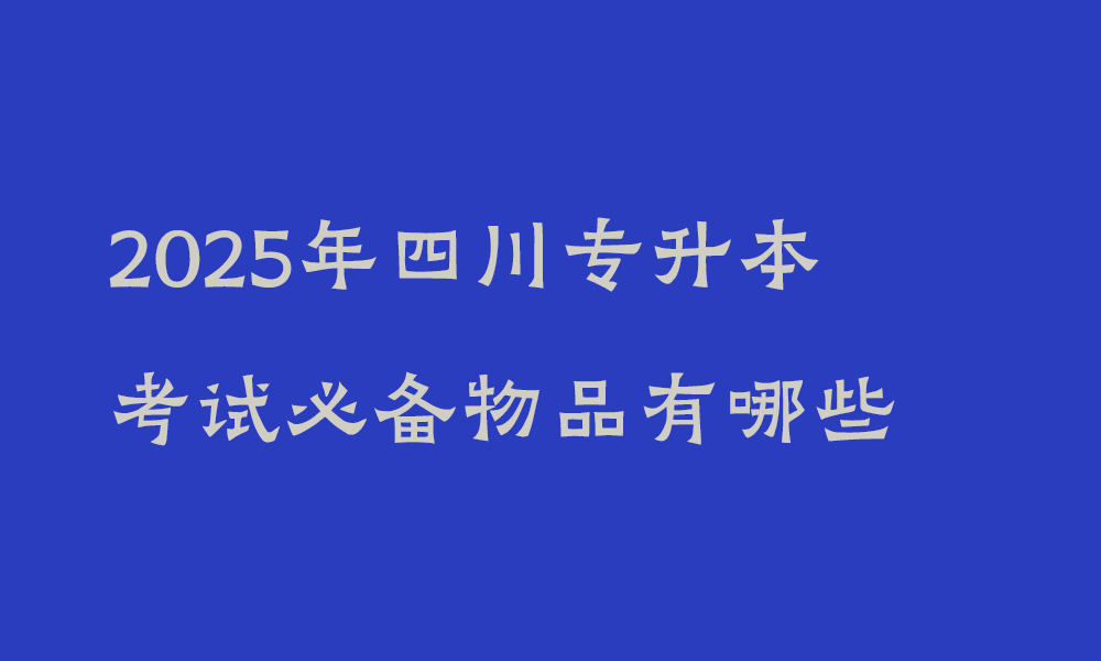 2025年四川专升本考试必备物品有哪些_考试注意事项大全