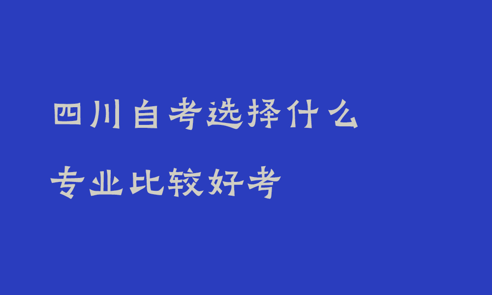 四川自考选择什么专业比较好考_自考专升本选择什么专业比较好